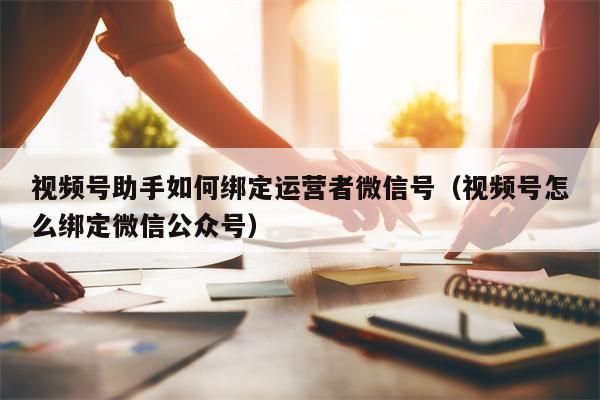 视频号助手如何绑定运营者微信号（视频号怎么绑定微信公众号）