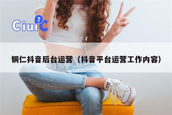 铜仁抖音后台运营（抖音平台运营工作内容）