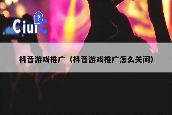 抖音游戏推广（抖音游戏推广怎么关闭）