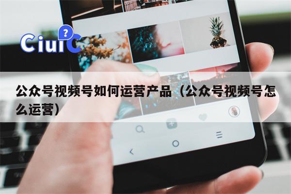 公众号视频号如何运营产品（公众号视频号怎么运营）