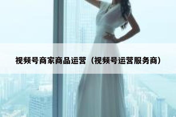 视频号商家商品运营（视频号运营服务商）