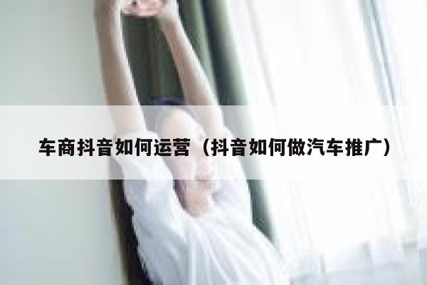 车商抖音如何运营（抖音如何做汽车推广）