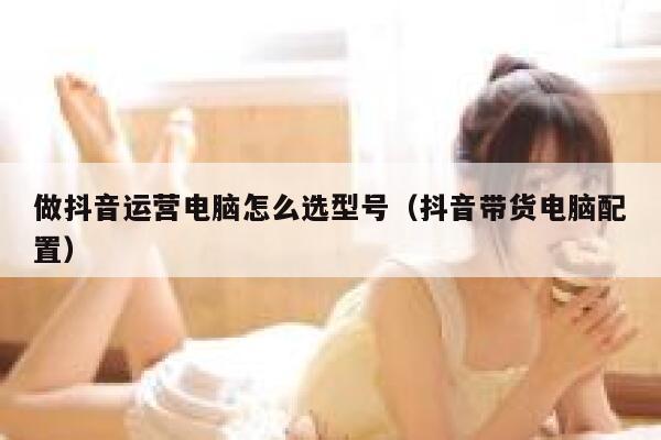 做抖音运营电脑怎么选型号（抖音带货电脑配置）