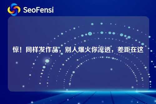 惊!同样发作品,别人爆火你凉透,差距在这