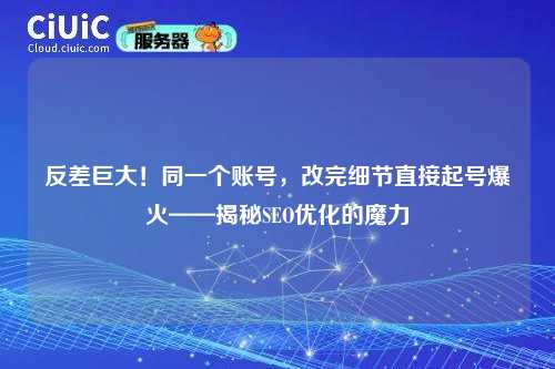 反差巨大！同一个账号，改完细节直接起号爆火——揭秘SEO优化的魔力