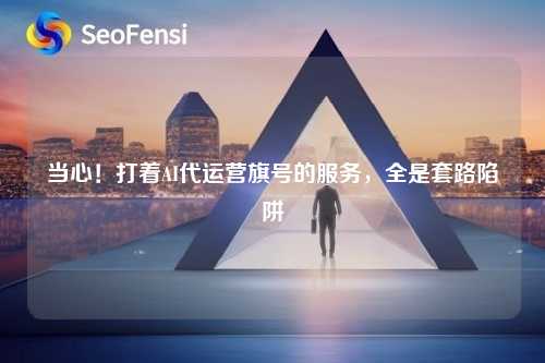 当心！打着AI代运营旗号的服务，全是套路陷阱