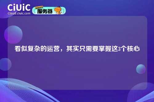 看似复杂的运营，其实只需要掌握这3个核心