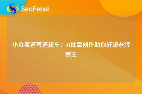 小众赛道弯道超车：AI批量创作助你赶超老牌博主