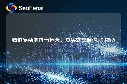 看似复杂的抖音运营，其实就掌握这3个核心