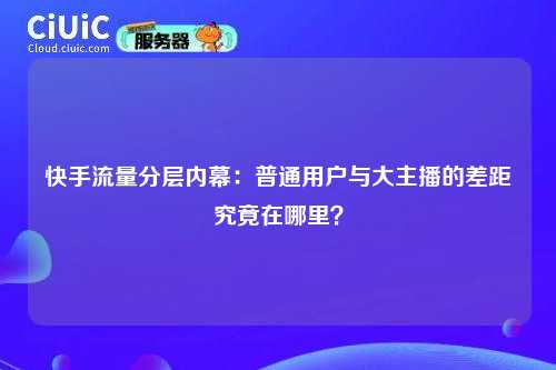 快手流量分层内幕：普通用户与大主播的差距究竟在哪里？