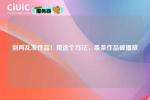 别再乱发作品！用这个方法，条条作品破播放