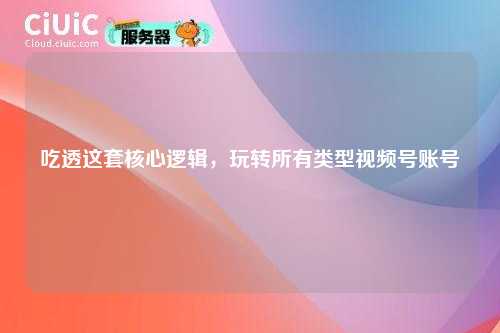 吃透这套核心逻辑，玩转所有类型视频号账号