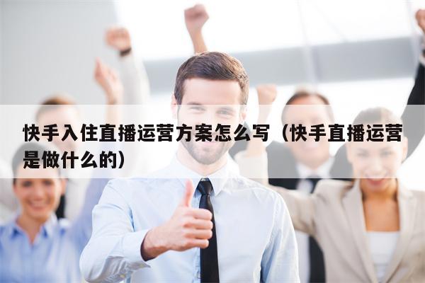 快手入住直播运营方案怎么写（快手直播运营是做什么的）