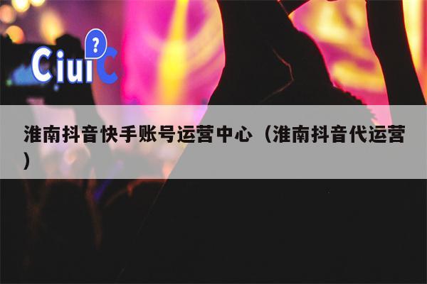 淮南抖音快手账号运营中心（淮南抖音代运营）