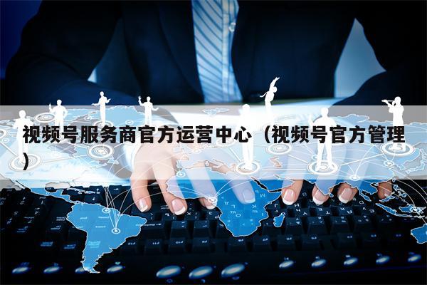 视频号服务商官方运营中心（视频号官方管理）