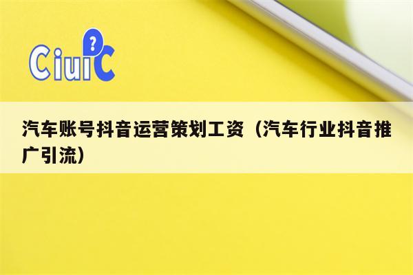 汽车账号抖音运营策划工资（汽车行业抖音推广引流）