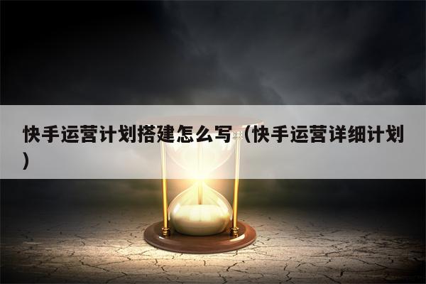 快手运营计划搭建怎么写（快手运营详细计划）