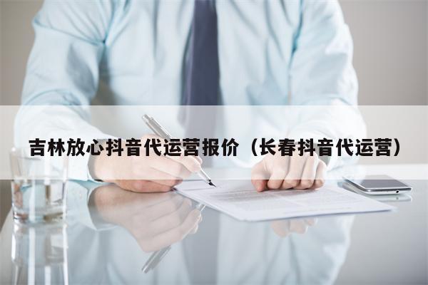 吉林放心抖音代运营报价（长春抖音代运营）