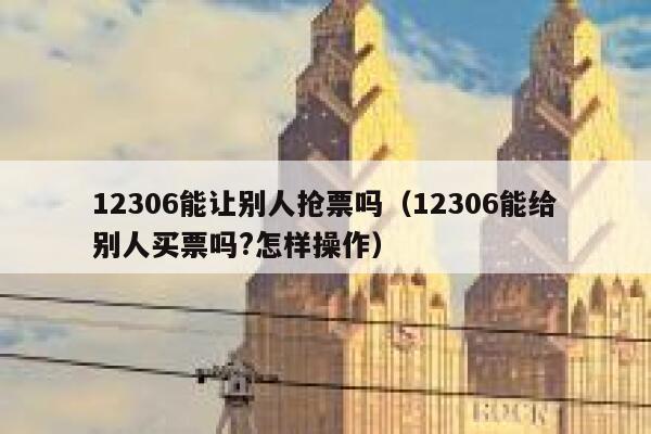 12306能让别人抢票吗（12306能给别人买票吗?怎样操作）