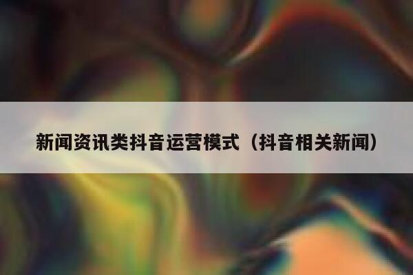 新闻资讯类抖音运营模式（抖音相关新闻）