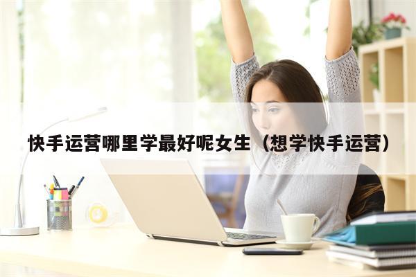 快手运营哪里学最好呢女生（想学快手运营）