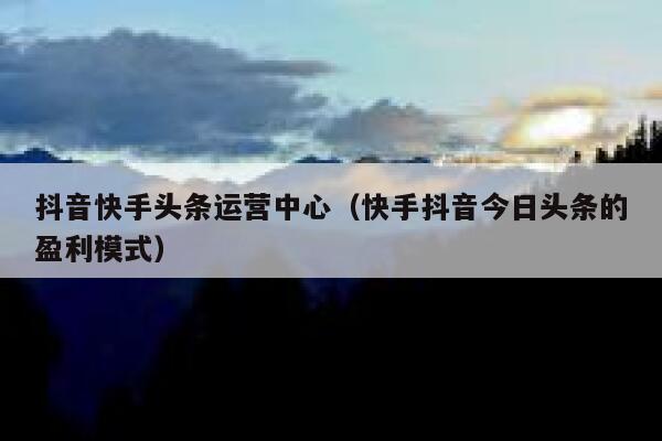 抖音快手头条运营中心（快手抖音今日头条的盈利模式）