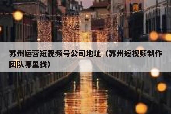 苏州运营短视频号公司地址（苏州短视频制作团队哪里找）