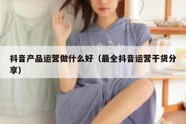 抖音产品运营做什么好（最全抖音运营干货分享）