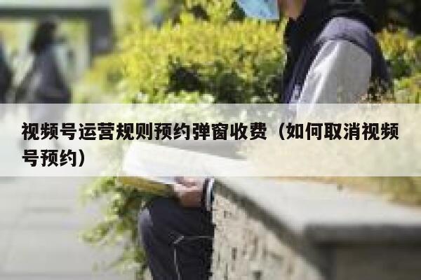 视频号运营规则预约弹窗收费（如何取消视频号预约）