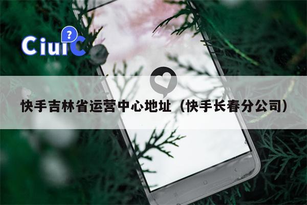 快手吉林省运营中心地址（快手长春分公司）