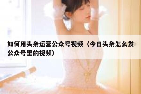 如何用头条运营公众号视频（今日头条怎么发公众号里的视频）