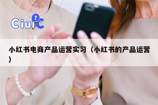 小红书电商产品运营实习（小红书的产品运营）