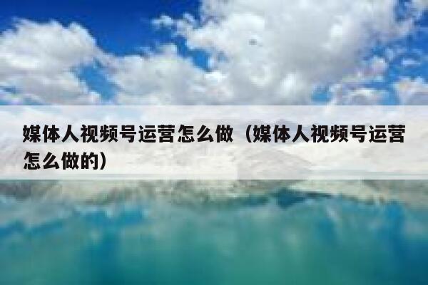 媒体人视频号运营怎么做（媒体人视频号运营怎么做的）