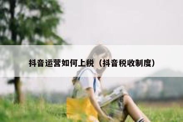 抖音运营如何上税（抖音税收制度）