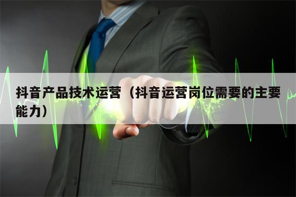 抖音产品技术运营（抖音运营岗位需要的主要能力）