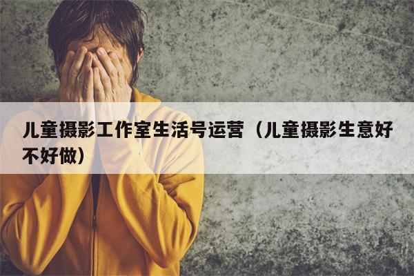 儿童摄影工作室生活号运营（儿童摄影生意好不好做）