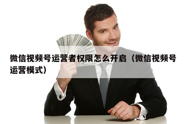 微信视频号运营者权限怎么开启（微信视频号运营模式）