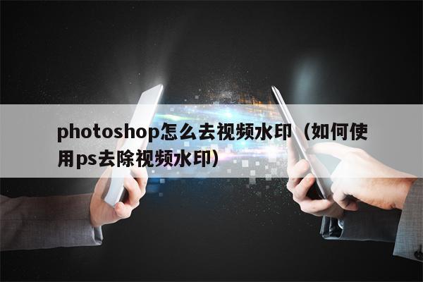 photoshop怎么去视频水印（如何使用ps去除视频水印）