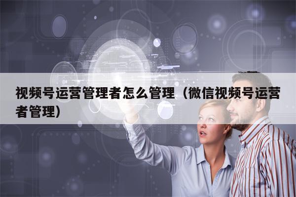 视频号运营管理者怎么管理（微信视频号运营者管理）