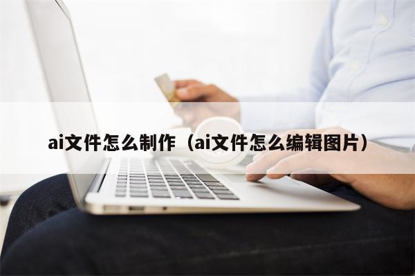 ai文件怎么制作（ai文件怎么编辑图片）