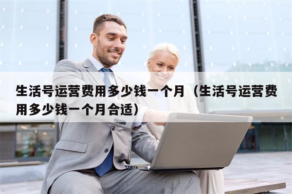 生活号运营费用多少钱一个月（生活号运营费用多少钱一个月合适）