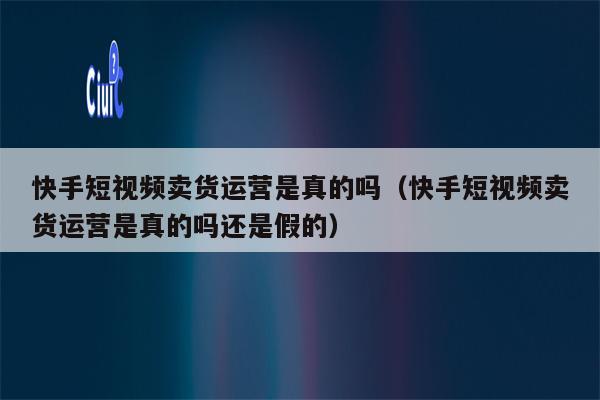 快手短视频卖货运营是真的吗（快手短视频卖货运营是真的吗还是假的）