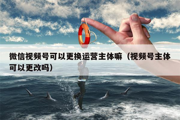 微信视频号可以更换运营主体嘛（视频号主体可以更改吗）