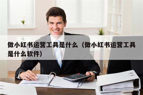 做小红书运营工具是什么（做小红书运营工具是什么软件）