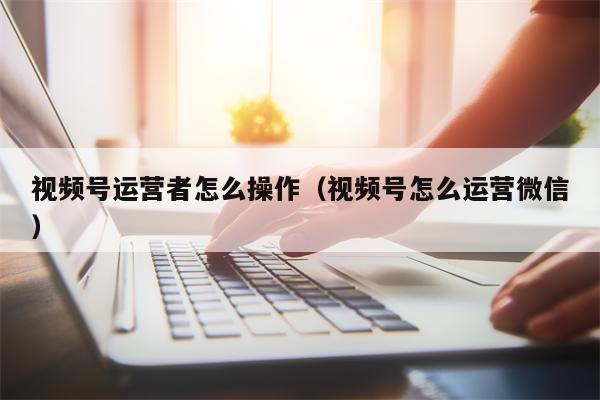 视频号运营者怎么操作（视频号怎么运营微信）