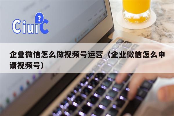 企业微信怎么做视频号运营（企业微信怎么申请视频号）