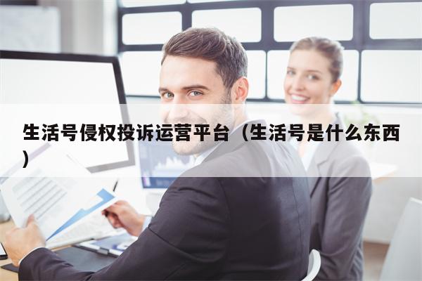 生活号侵权投诉运营平台（生活号是什么东西）