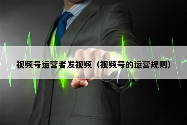 视频号运营者发视频（视频号的运营规则）