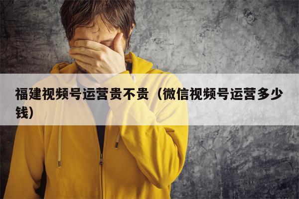 福建视频号运营贵不贵（微信视频号运营多少钱）