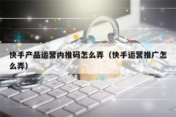 快手产品运营内推码怎么弄（快手运营推广怎么弄）